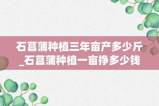 石菖蒲种植三年亩产多少斤_石菖蒲种植一亩挣多少钱_石菖蒲一亩地有多少收入