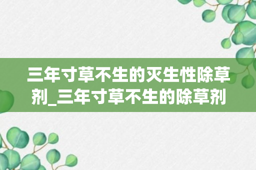 三年寸草不生的灭生性除草剂_三年寸草不生的除草剂_一年不生草的除草剂