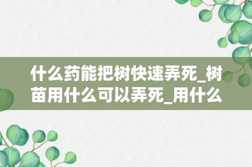 什么药能把树快速弄死_树苗用什么可以弄死_用什么药能把树苗打死