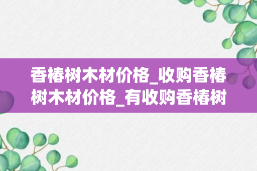 香椿树木材价格_收购香椿树木材价格_有收购香椿树木的吗