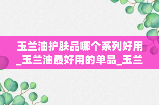 玉兰油护肤品哪个系列好用_玉兰油最好用的单品_玉兰油哪些单品好用