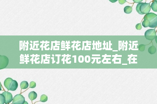 附近花店鲜花店地址_附近鲜花店订花100元左右_在哪里订鲜花便宜些