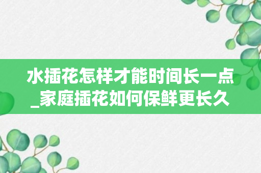 水插花怎样才能时间长一点_家庭插花如何保鲜更长久_怎么样才能使插花保鲜时间更长久