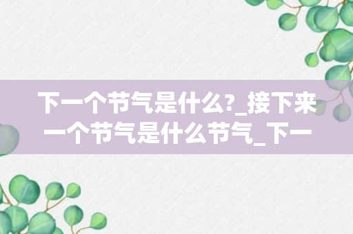 下一个节气是什么?_接下来一个节气是什么节气_下一个节气是什么