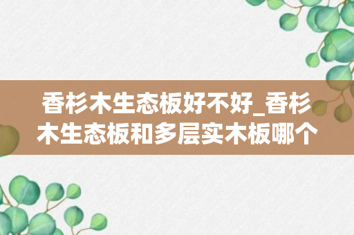 香杉木生态板好不好_香杉木生态板和多层实木板哪个好_香杉木是实木还是生态板