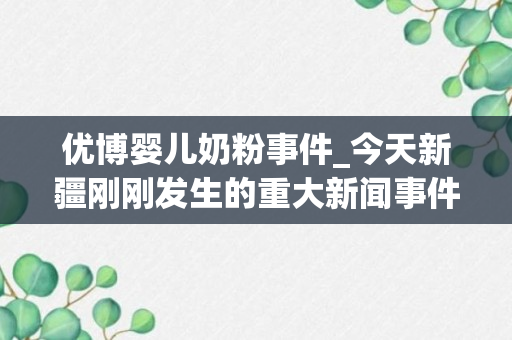 优博婴儿奶粉事件_今天新疆刚刚发生的重大新闻事件_新疆最新新闻事件