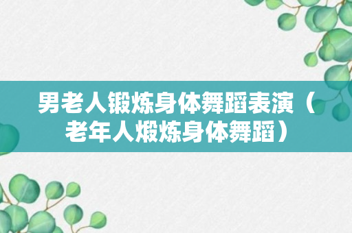 男老人锻炼身体舞蹈表演（老年人煅炼身体舞蹈）