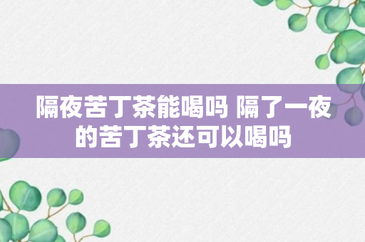 隔夜苦丁茶能喝吗 隔了一夜的苦丁茶还可以喝吗