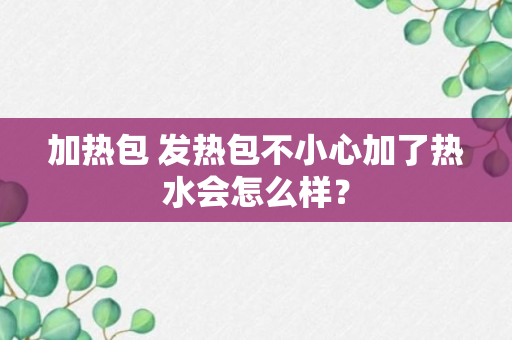 加热包 发热包不小心加了热水会怎么样？