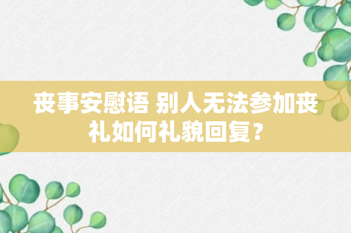 丧事安慰语 别人无法参加丧礼如何礼貌回复？