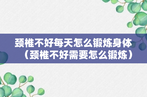 颈椎不好每天怎么锻炼身体（颈椎不好需要怎么锻炼）