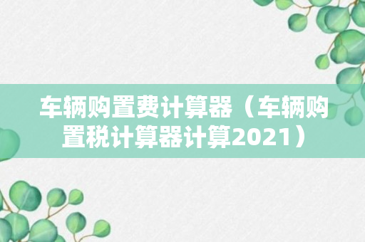 车辆购置费计算器（车辆购置税计算器计算2021）