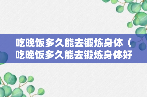 吃晚饭多久能去锻炼身体（吃晚饭多久能去锻炼身体好）