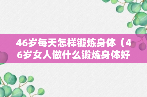 46岁每天怎样锻炼身体（46岁女人做什么锻炼身体好）