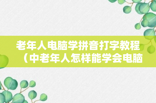 老年人电脑学拼音打字教程（中老年人怎样能学会电脑打字）