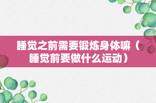 睡觉之前需要锻炼身体嘛（睡觉前要做什么运动）