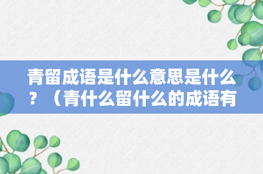 青留成语是什么意思是什么？（青什么留什么的成语有哪些）