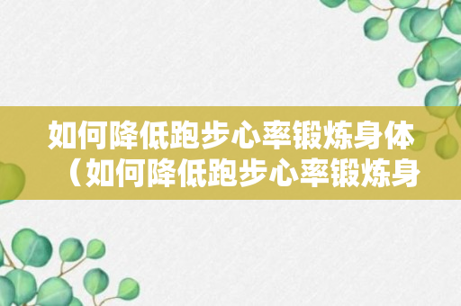 如何降低跑步心率锻炼身体（如何降低跑步心率锻炼身体的方法）