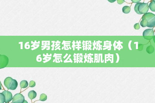 16岁男孩怎样锻炼身体（16岁怎么锻炼肌肉）