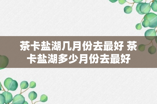 茶卡盐湖几月份去最好 茶卡盐湖多少月份去最好