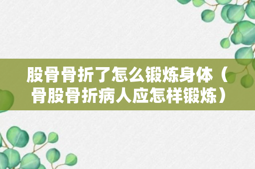 股骨骨折了怎么锻炼身体（骨股骨折病人应怎样锻炼）