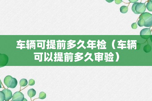 车辆可提前多久年检（车辆可以提前多久审验）