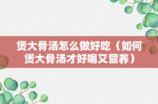 煲大骨汤怎么做好吃（如何煲大骨汤才好喝又营养）