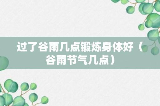 过了谷雨几点锻炼身体好（谷雨节气几点）