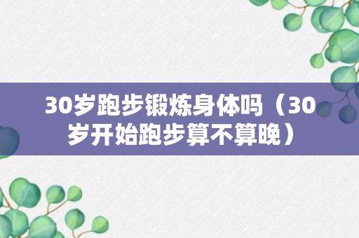 30岁跑步锻炼身体吗（30岁开始跑步算不算晚）