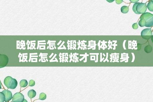 晚饭后怎么锻炼身体好（晚饭后怎么锻炼才可以瘦身）