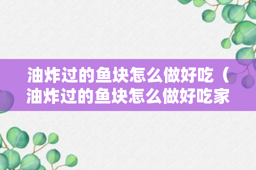 油炸过的鱼块怎么做好吃（油炸过的鱼块怎么做好吃家常做法）