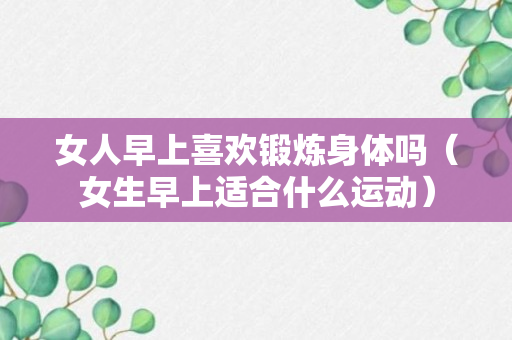 女人早上喜欢锻炼身体吗（女生早上适合什么运动）