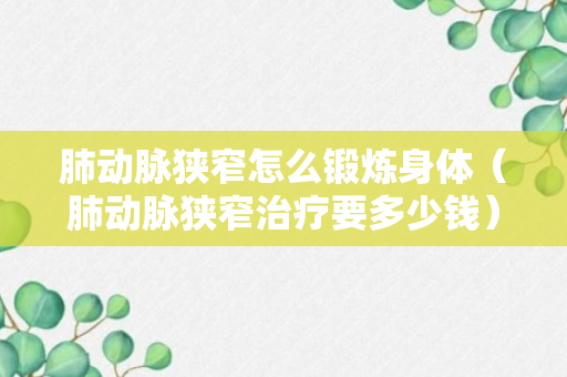 肺动脉狭窄怎么锻炼身体（肺动脉狭窄治疗要多少钱）