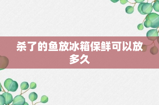 杀了的鱼放冰箱保鲜可以放多久