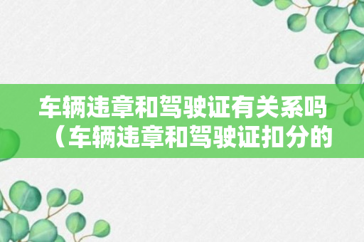 车辆违章和驾驶证有关系吗（车辆违章和驾驶证扣分的关系）