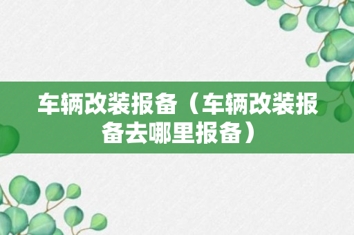 车辆改装报备（车辆改装报备去哪里报备）