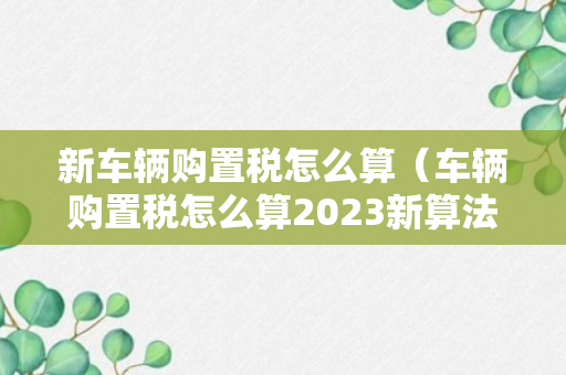 新车辆购置税怎么算（车辆购置税怎么算2023新算法的税率）