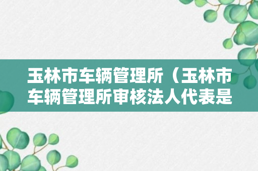 玉林市车辆管理所（玉林市车辆管理所审核法人代表是谁）