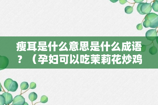 瘦耳是什么意思是什么成语？（孕妇可以吃茉莉花炒鸡蛋）