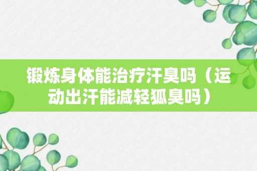 锻炼身体能治疗汗臭吗（运动出汗能减轻狐臭吗）