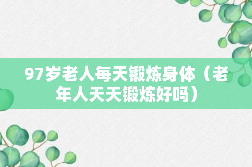 97岁老人每天锻炼身体（老年人天天锻炼好吗）