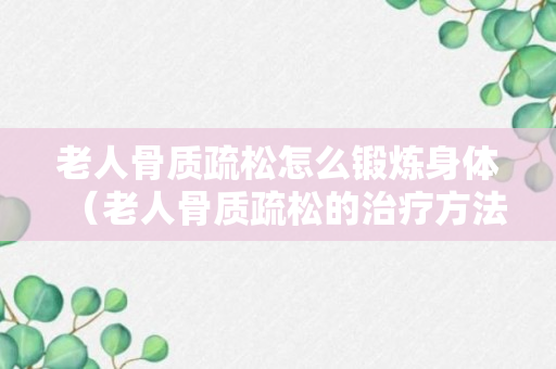 老人骨质疏松怎么锻炼身体（老人骨质疏松的治疗方法）