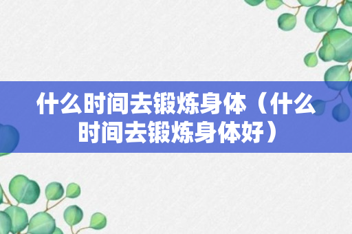 什么时间去锻炼身体（什么时间去锻炼身体好）