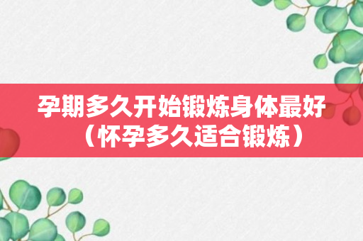 孕期多久开始锻炼身体最好（怀孕多久适合锻炼）