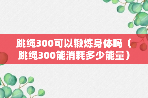 跳绳300可以锻炼身体吗（跳绳300能消耗多少能量）