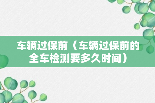 车辆过保前（车辆过保前的全车检测要多久时间）