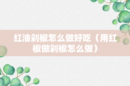 红油剁椒怎么做好吃（用红椒做剁椒怎么做）