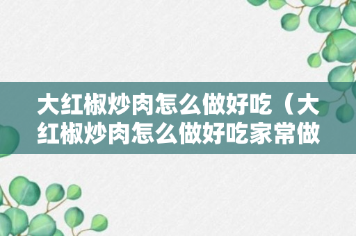 大红椒炒肉怎么做好吃（大红椒炒肉怎么做好吃家常做法）