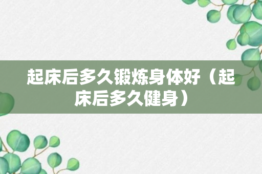 起床后多久锻炼身体好（起床后多久健身）