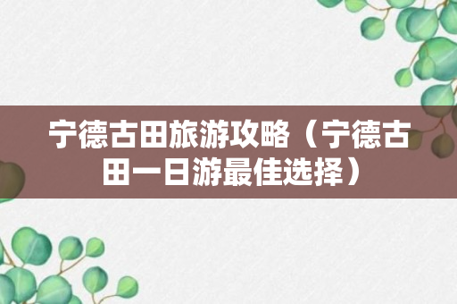 宁德古田旅游攻略（宁德古田一日游最佳选择）